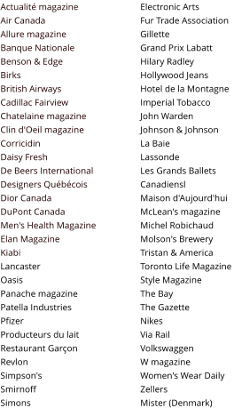 Actualité magazine Air Canada Allure magazine Banque Nationale Benson & Edge Birks British Airways Cadillac Fairview Chatelaine magazine Clin d'Oeil magazine Corricidin Daisy Fresh De Beers International Designers Québécois Dior Canada DuPont Canada Men's Health Magazine Elan Magazine Kiabi Lancaster Oasis Panache magazine Patella Industries Pfizer Producteurs du lait Restaurant Garçon Revlon Simpson's Smirnoff Simons  Electronic Arts Fur Trade Association Gillette Grand Prix Labatt Hilary Radley Hollywood Jeans Hotel de la Montagne Imperial Tobacco John Warden Johnson & Johnson La Baie Lassonde Les Grands Ballets Canadiensl Maison d'Aujourd'hui McLean's magazine Michel Robichaud Molson's Brewery Tristan & America Toronto Life Magazine Style Magazine The Bay The Gazette Nikes Via Rail Volkswaggen W magazine Women's Wear Daily Zellers Mister (Denmark)