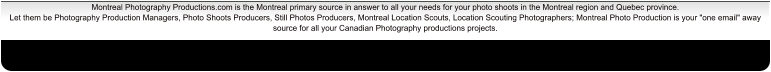 Montreal Photography Productions.com is the Montreal primary source in answer to all your needs for your photo shoots in the Montreal region and Quebec province. Let them be Photography Production Managers, Photo Shoots Producers, Still Photos Producers, Montreal Location Scouts, Location Scouting Photographers; Montreal Photo Production is your "one email" away source for all your Canadian Photography productions projects.