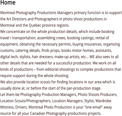 Home Montreal Photography Productions Managers primary function is to support the Art Directors and Photographers in photo shoot productions in Montreal and the Quebec province regions.  We concentrate on the whole production details, which include booking travel / transportation, assembling crews, booking castings, rental of equipment, obtaining the necessary permits, buying insurances, organizing customs, catering details, finds props, books motor homes, assistants, digital tech, stylists, hair dressers, make-up artists, etc... WE also sees to all other details that are needed for a successful production. We work on all kinds of productions – from editorial shootings to complex productions that require support during the whole shooting.  We also provide location scouts for finding locations in our area which is usually done at, or before the start of the per-production stage. Let them be Photography Production Managers, Photo Shoots Producers, Location Scouts/Photographers, Location Managers, Stylist, Wardrobe Mistress, Drivers, Montreal Photo Production is your "one email" away source for all your Canadian Photography productions projects.