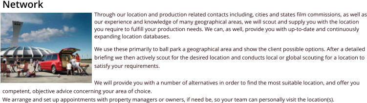 NetworkThrough our location and production related contacts including, cities and states film commissions, as well as our experience and knowledge of many geographical areas, we will scout and supply you with the location you require to fulfill your production needs. We can, as well, provide you with up-to-date and continuously expanding location databases. We use these primarily to ball park a geographical area and show the client possible options. After a detailed briefing we then actively scout for the desired location and conducts local or global scouting for a location to satisfy your requirements. We will provide you with a number of alternatives in order to find the most suitable location, and offer you competent, objective advice concerning your area of choice. We arrange and set up appointments with property managers or owners, if need be, so your team can personally visit the location(s).